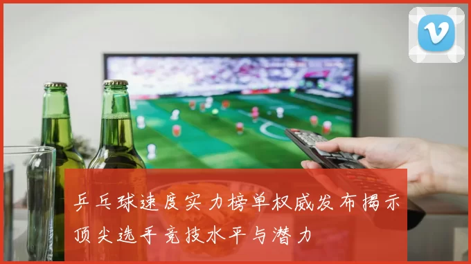 乒乓球速度实力榜单权威发布揭示顶尖选手竞技水平与潜力