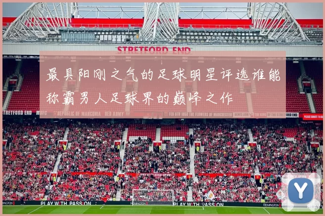 最具阳刚之气的足球明星评选谁能称霸男人足球界的巅峰之作