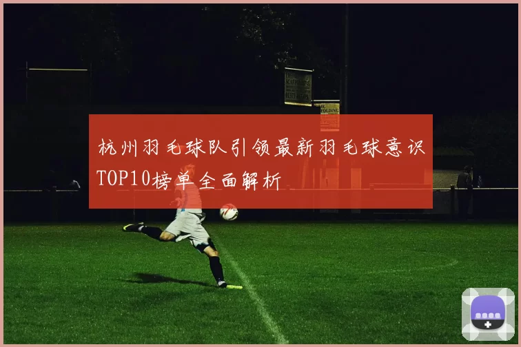 杭州羽毛球队引领最新羽毛球意识TOP10榜单全面解析
