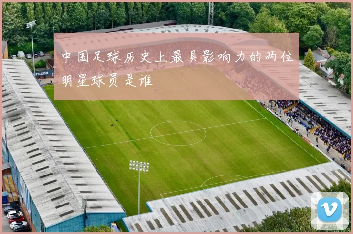 中国足球历史上最具影响力的两位明星球员是谁