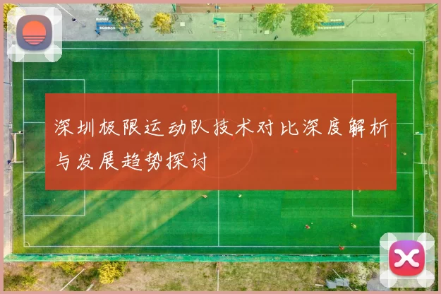 深圳极限运动队技术对比深度解析与发展趋势探讨