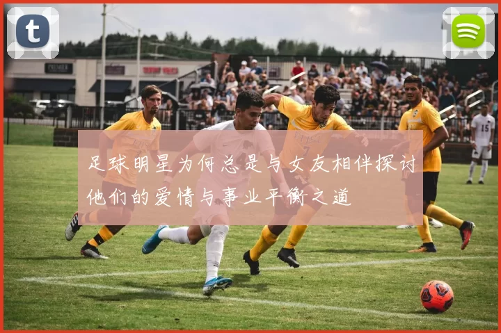 足球明星为何总是与女友相伴探讨他们的爱情与事业平衡之道