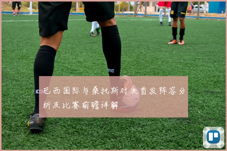 巴西国际与桑托斯对决首发阵容分析及比赛前瞻详解