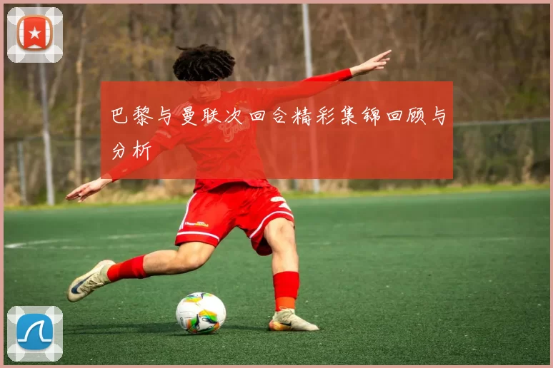 巴黎与曼联次回合精彩集锦回顾与分析