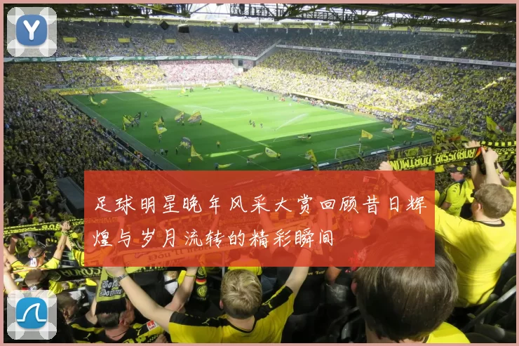 足球明星晚年风采大赏回顾昔日辉煌与岁月流转的精彩瞬间