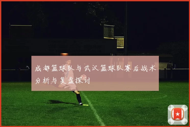 成都篮球队与武汉篮球队赛后战术分析与复盘探讨