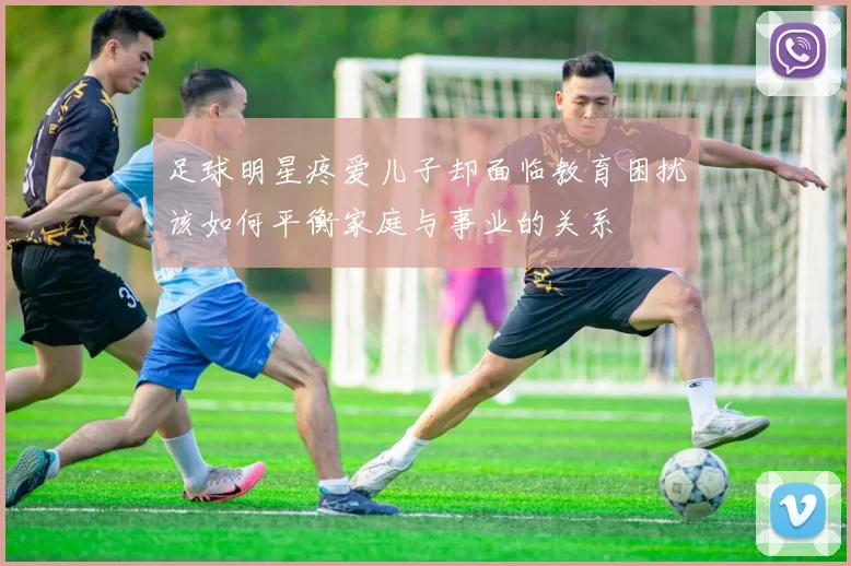 足球明星疼爱儿子却面临教育困扰该如何平衡家庭与事业的关系