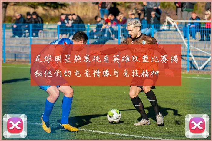 足球明星热衷观看英雄联盟比赛揭秘他们的电竞情缘与竞技精神