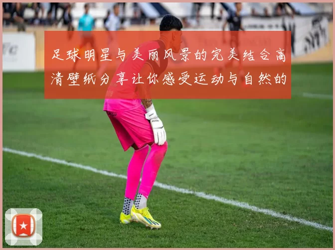 足球明星与美丽风景的完美结合高清壁纸分享让你感受运动与自然的魅力