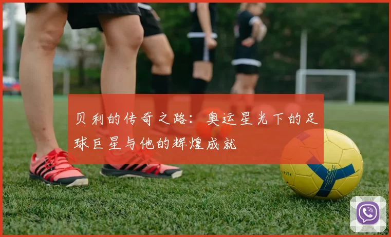 贝利的传奇之路：奥运星光下的足球巨星与他的辉煌成就