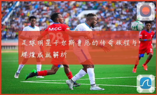 足球明星卡尔斯鲁厄的传奇旅程与辉煌成就解析