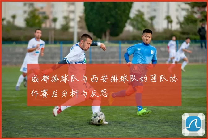 成都排球队与西安排球队的团队协作赛后分析与反思