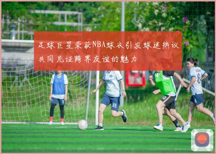 足球巨星荣获NBA球衣引发球迷热议共同见证跨界友谊的魅力