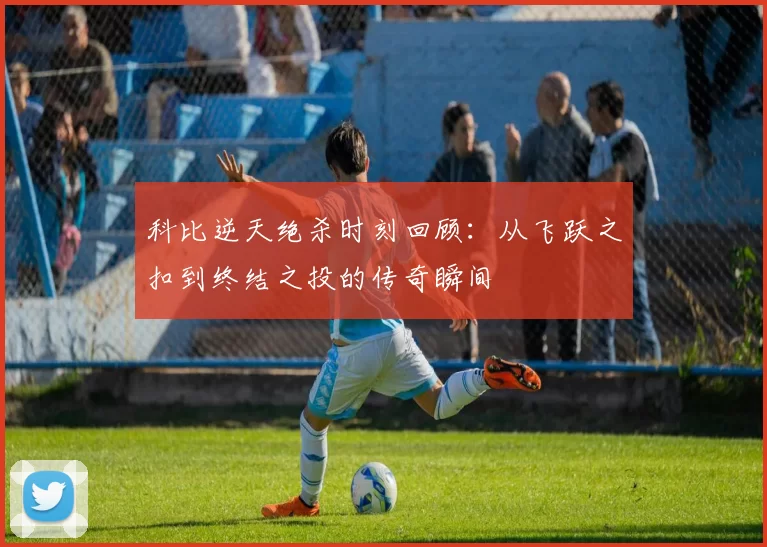 科比逆天绝杀时刻回顾：从飞跃之扣到终结之投的传奇瞬间