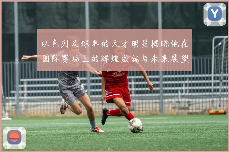 以色列足球界的天才明星揭晓他在国际赛场上的辉煌成就与未来展望
