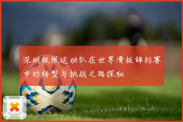 深圳极限运动队在世界滑板锦标赛中的转型与挑战之路探秘