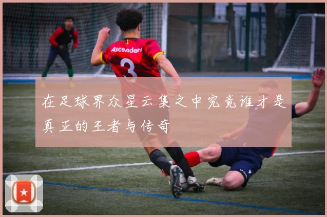 在足球界众星云集之中究竟谁才是真正的王者与传奇