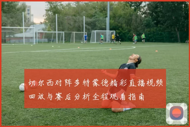 切尔西对阵多特蒙德精彩直播视频回放与赛后分析全程观看指南