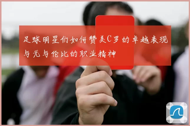 足球明星们如何赞美C罗的卓越表现与无与伦比的职业精神