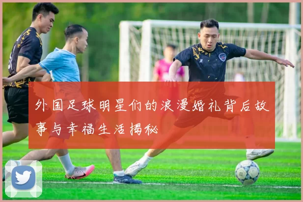 外国足球明星们的浪漫婚礼背后故事与幸福生活揭秘