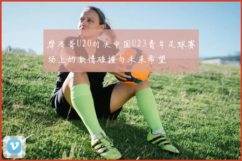 摩洛哥U20对决中国U23青年足球赛场上的激情碰撞与未来希望