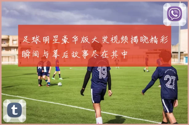 足球明星豪华版大奖视频揭晓精彩瞬间与幕后故事尽在其中
