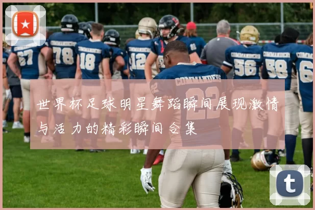 世界杯足球明星舞蹈瞬间展现激情与活力的精彩瞬间合集