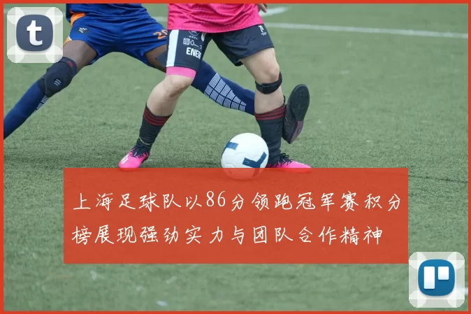上海足球队以86分领跑冠军赛积分榜展现强劲实力与团队合作精神