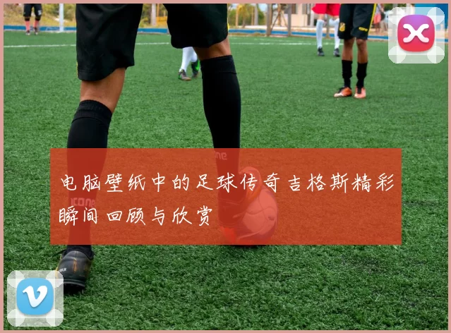 电脑壁纸中的足球传奇吉格斯精彩瞬间回顾与欣赏