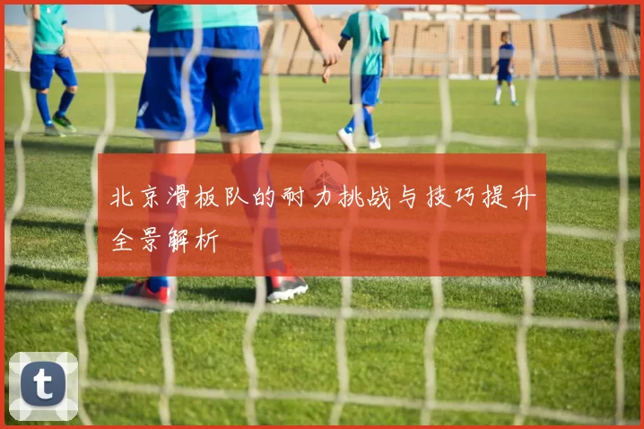 北京滑板队的耐力挑战与技巧提升全景解析