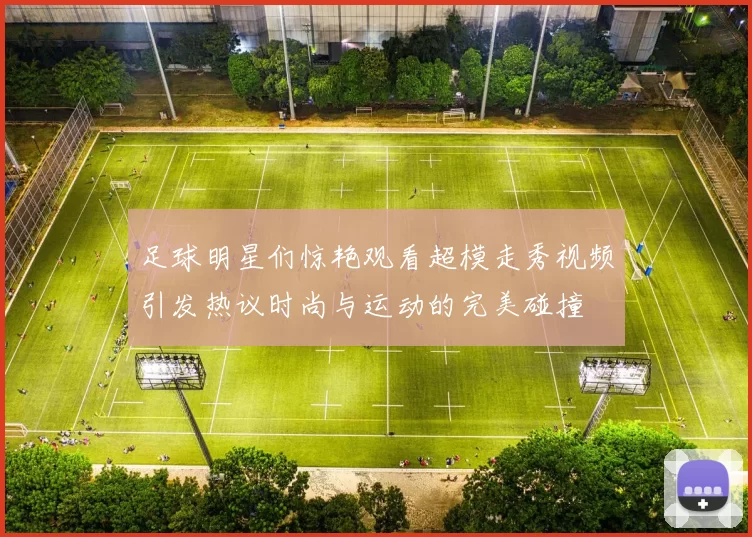 足球明星们惊艳观看超模走秀视频引发热议时尚与运动的完美碰撞