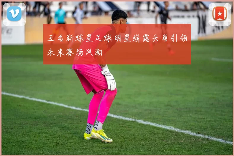 五名新球星足球明星崭露头角引领未来赛场风潮