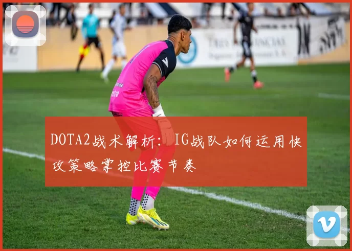 DOTA2战术解析：IG战队如何运用快攻策略掌控比赛节奏