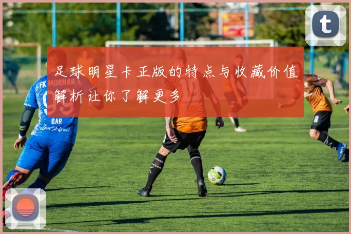 足球明星卡正版的特点与收藏价值解析让你了解更多