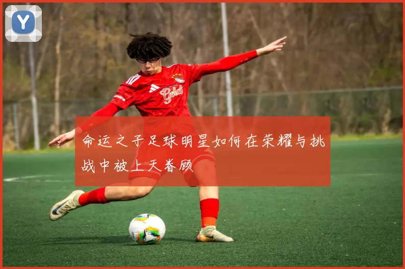 命运之子足球明星如何在荣耀与挑战中被上天眷顾