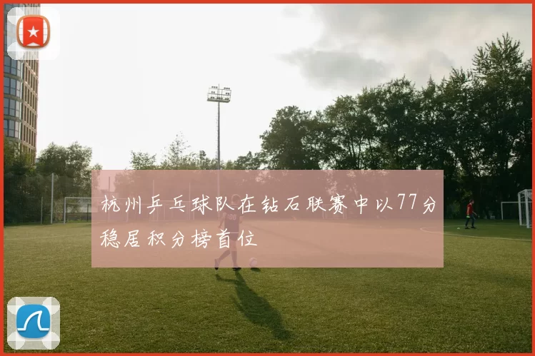 杭州乒乓球队在钻石联赛中以77分稳居积分榜首位