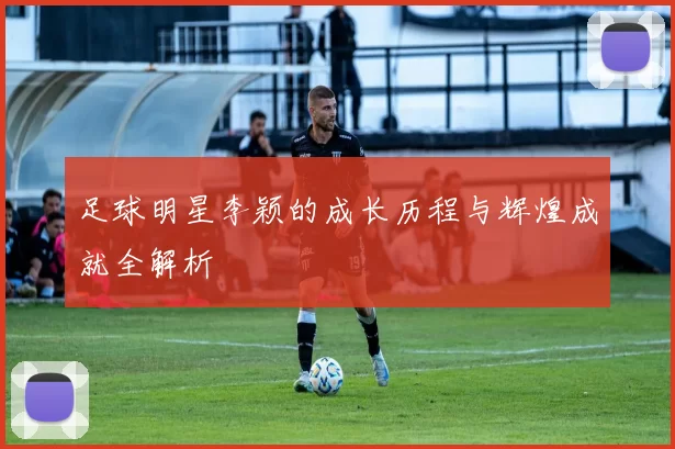 足球明星李颖的成长历程与辉煌成就全解析