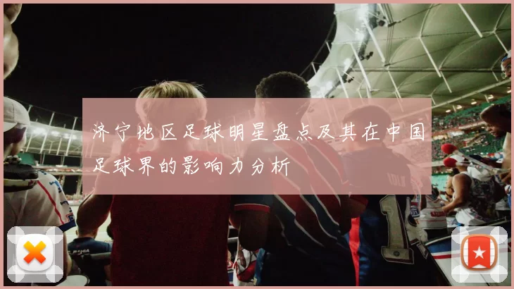 济宁地区足球明星盘点及其在中国足球界的影响力分析