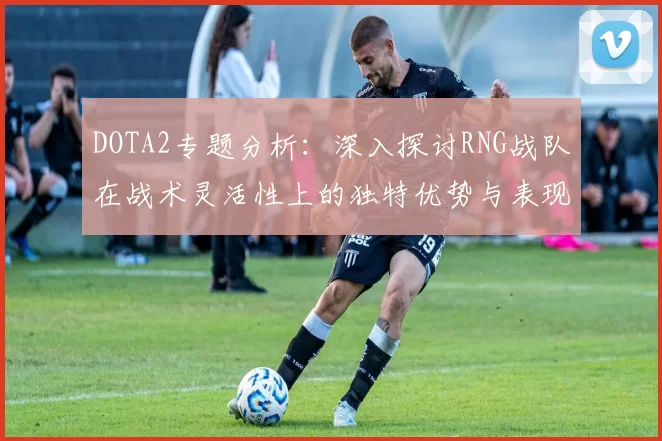 DOTA2专题分析：深入探讨RNG战队在战术灵活性上的独特优势与表现