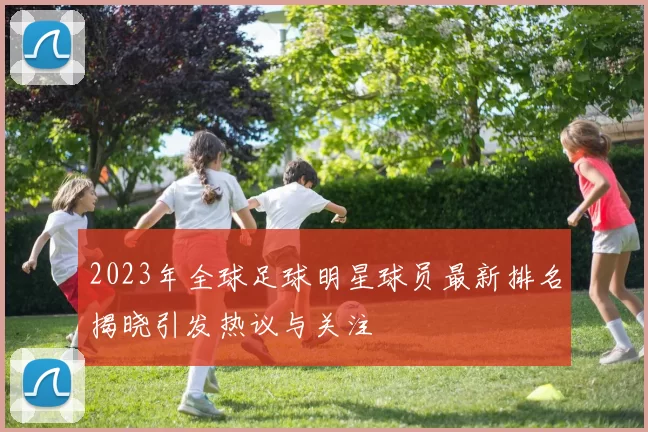 2023年全球足球明星球员最新排名揭晓引发热议与关注