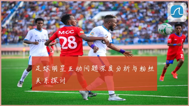 足球明星互动问题深度分析与粉丝关系探讨