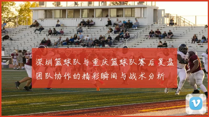 深圳篮球队与重庆篮球队赛后复盘团队协作的精彩瞬间与战术分析