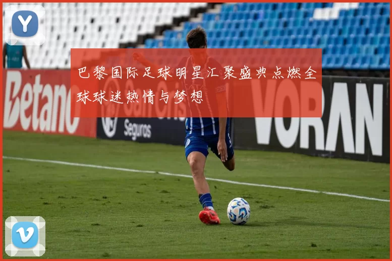巴黎国际足球明星汇聚盛典点燃全球球迷热情与梦想