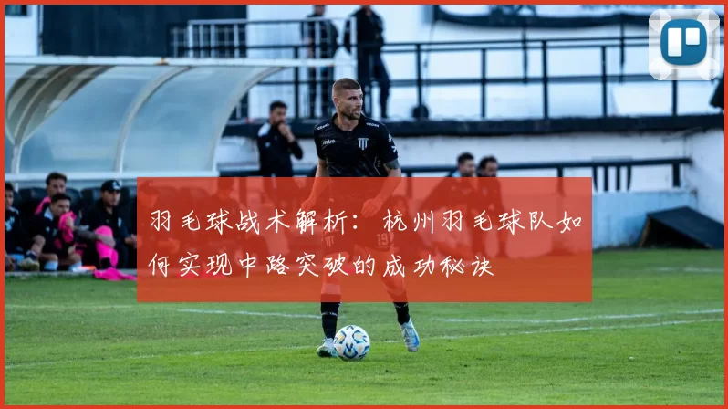 羽毛球战术解析：杭州羽毛球队如何实现中路突破的成功秘诀