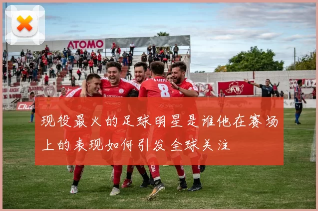 现役最火的足球明星是谁他在赛场上的表现如何引发全球关注