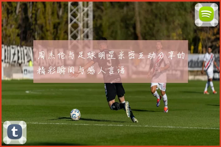 周杰伦与足球明星亲密互动分享的精彩瞬间与感人言语