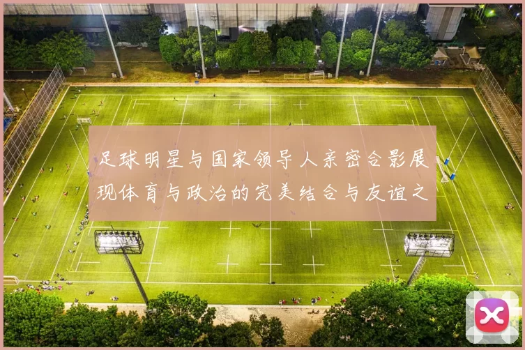 足球明星与国家领导人亲密合影展现体育与政治的完美结合与友谊之桥