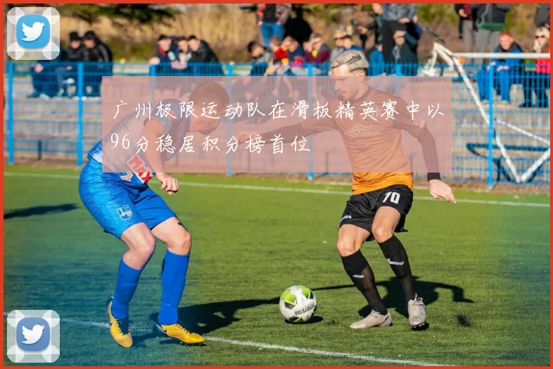 广州极限运动队在滑板精英赛中以96分稳居积分榜首位