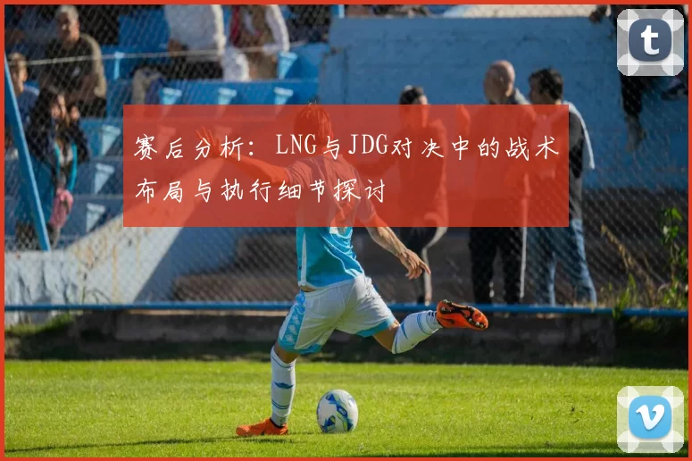 赛后分析：LNG与JDG对决中的战术布局与执行细节探讨