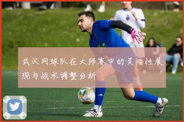 武汉网球队在大师赛中的灵活性展现与战术调整分析